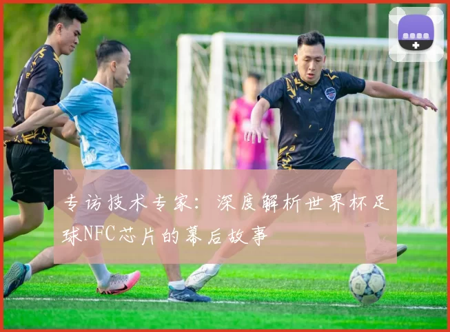 专访技术专家:深度解析世界杯足球NFC芯片的幕后故事