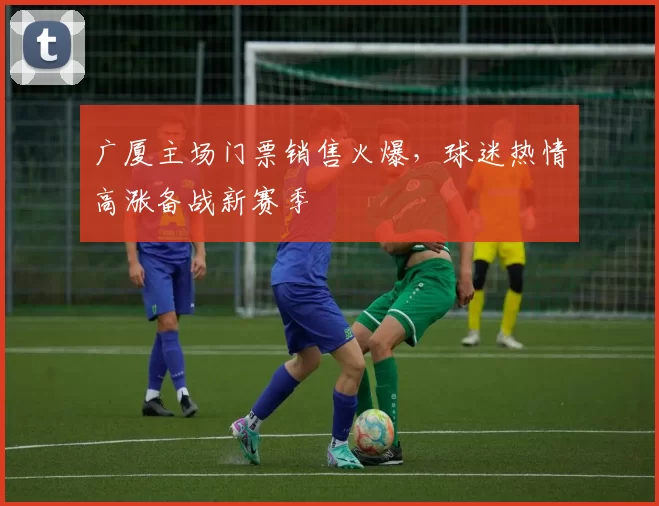 广厦主场门票销售火爆，球迷热情高涨备战新赛季