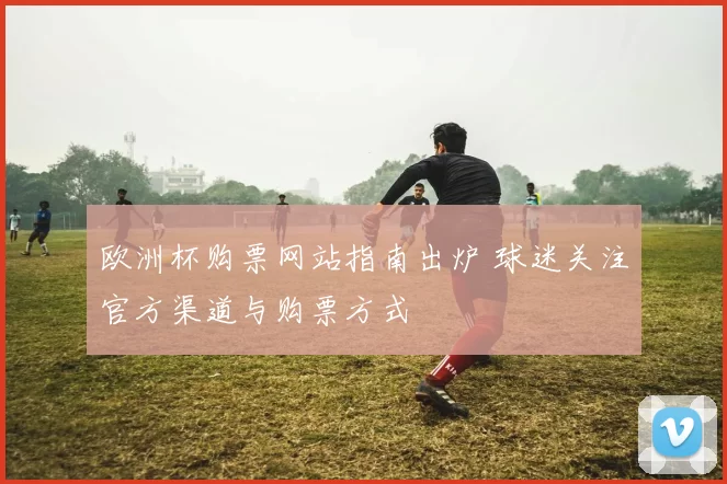 欧洲杯购票网站指南出炉 球迷关注官方渠道与购票方式