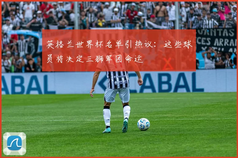 英格兰世界杯名单引热议:这些球员将决定三狮军团命运