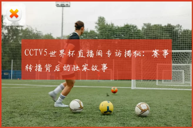 CCTV5世界杯直播间专访揭秘:赛事转播背后的独家故事