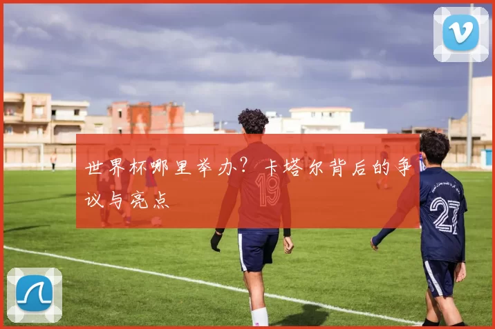 世界杯哪里举办?卡塔尔背后的争议与亮点