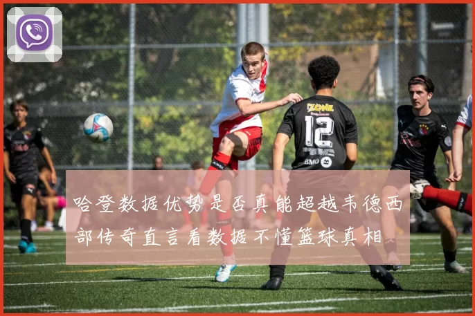哈登数据优势是否真能超越韦德西部传奇直言看数据不懂篮球真相