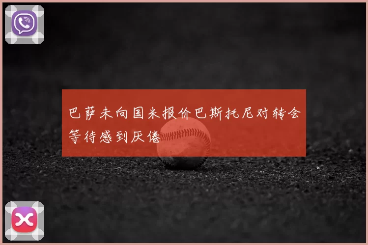 巴萨未向国米报价巴斯托尼对转会等待感到厌倦