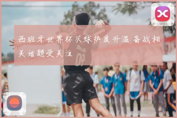西班牙世界杯买球热度升温 备战相关话题受关注