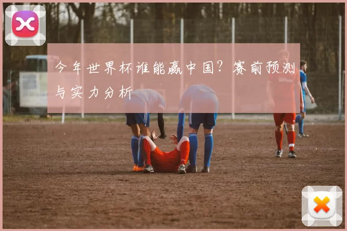 今年世界杯谁能赢中国?赛前预测与实力分析