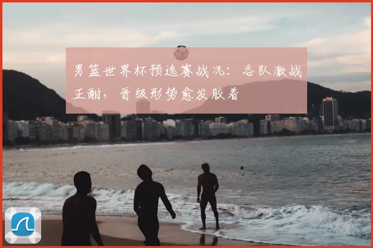 男篮世界杯预选赛战况：各队激战正酣，晋级形势愈发胶着