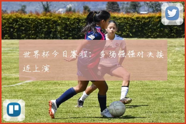 世界杯今日赛程:多场强强对决接连上演