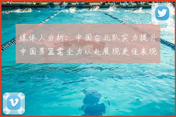 媒体人分析：中国台北队实力提升中国男篮需全力以赴展现更佳表现