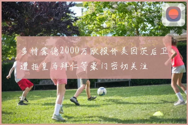 多特蒙德2000万欧报价美因茨后卫遭拒皇马拜仁等豪门密切关注