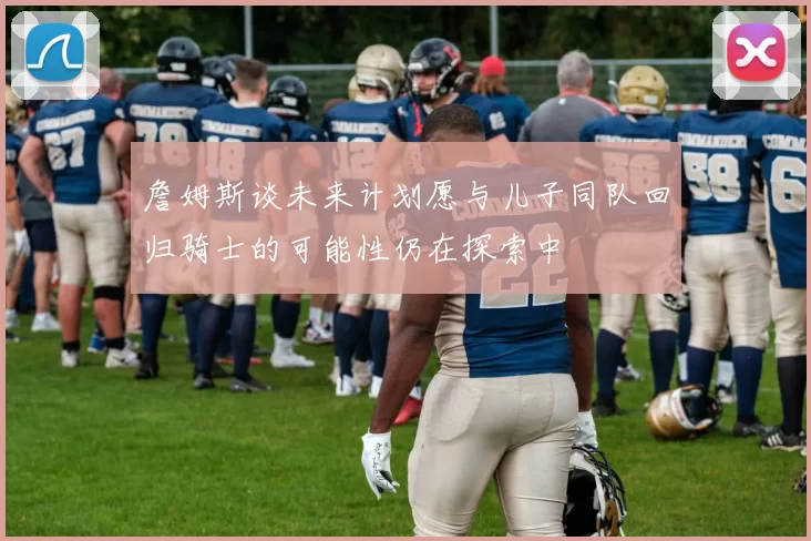 詹姆斯谈未来计划愿与儿子同队回归骑士的可能性仍在探索中