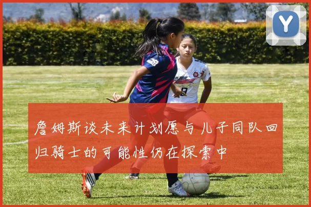 詹姆斯谈未来计划愿与儿子同队回归骑士的可能性仍在探索中