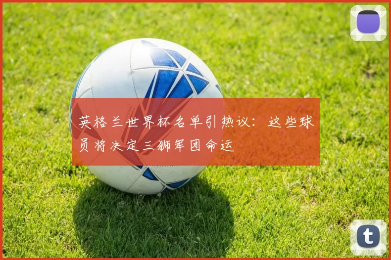 英格兰世界杯名单引热议:这些球员将决定三狮军团命运