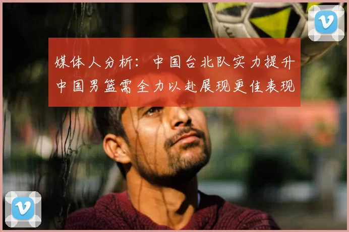 媒体人分析：中国台北队实力提升中国男篮需全力以赴展现更佳表现