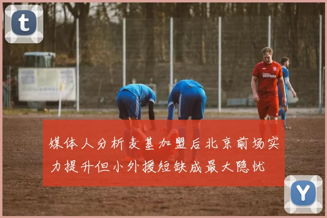 媒体人分析麦基加盟后北京前场实力提升但小外援短缺成最大隐忧