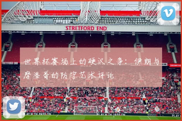 世界杯赛场上的硬汉之争：伊朗与摩洛哥的防守艺术评论