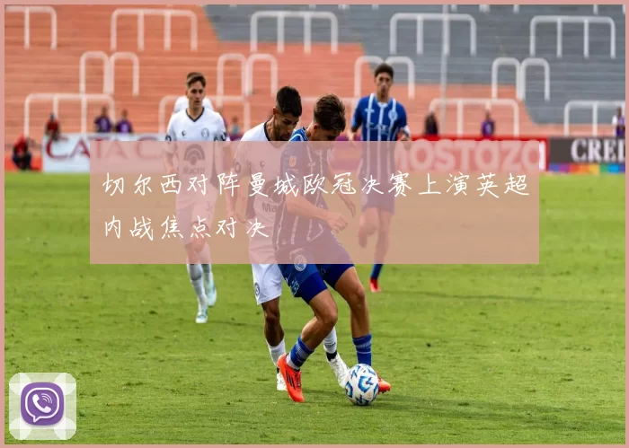 切尔西对阵曼城欧冠决赛上演英超内战焦点对决