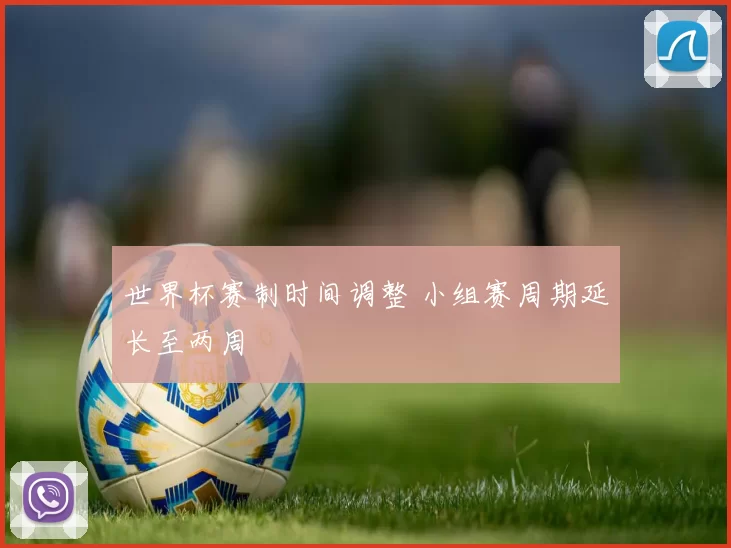 世界杯赛制时间调整 小组赛周期延长至两周