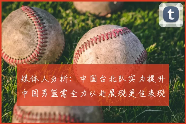 媒体人分析:中国台北队实力提升中国男篮需全力以赴展现更佳表现