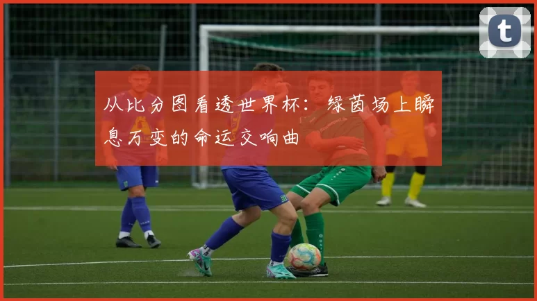从比分图看透世界杯:绿茵场上瞬息万变的命运交响曲