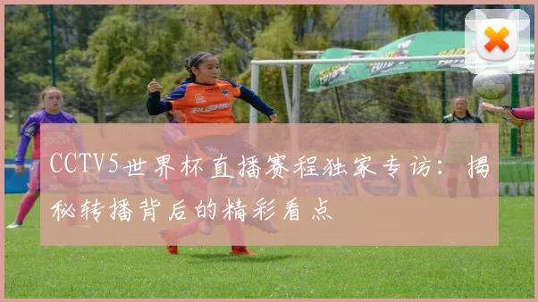CCTV5世界杯直播赛程独家专访:揭秘转播背后的精彩看点