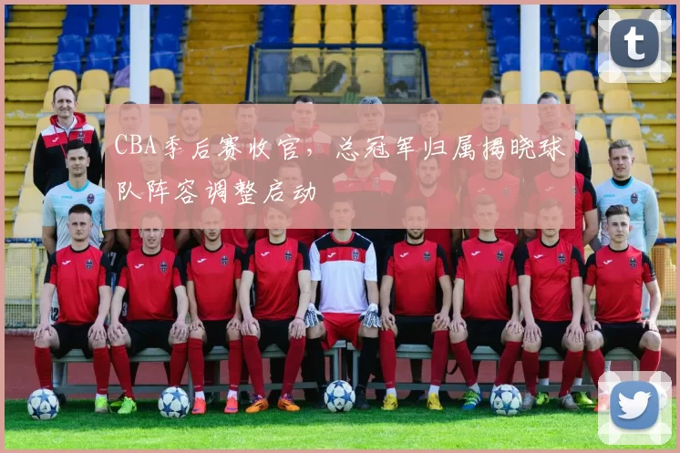 CBA季后赛收官，总冠军归属揭晓球队阵容调整启动