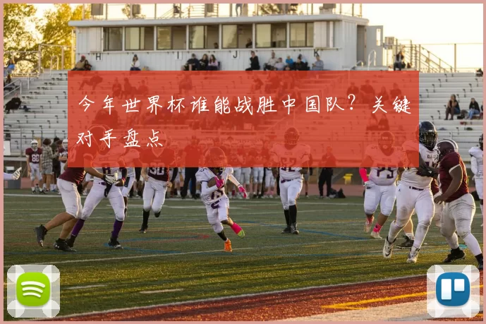 今年世界杯谁能战胜中国队?关键对手盘点