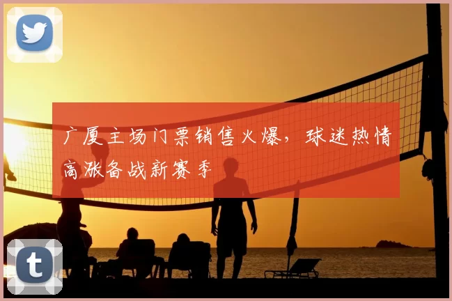 广厦主场门票销售火爆，球迷热情高涨备战新赛季
