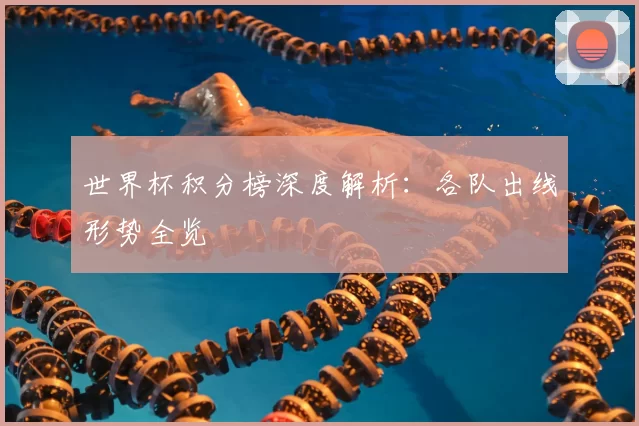 世界杯积分榜深度解析：各队出线形势全览