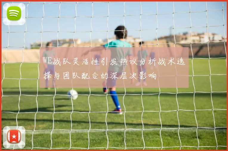 WE战队灵活性引发热议分析战术选择与团队配合的深层次影响