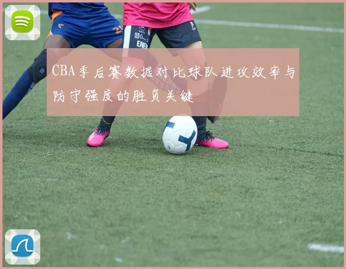 CBA季后赛数据对比球队进攻效率与防守强度的胜负关键