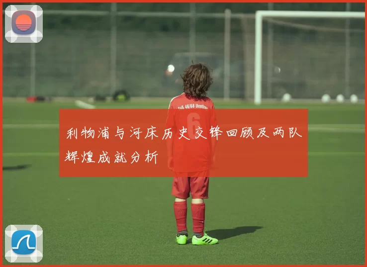 利物浦与河床历史交锋回顾及两队辉煌成就分析