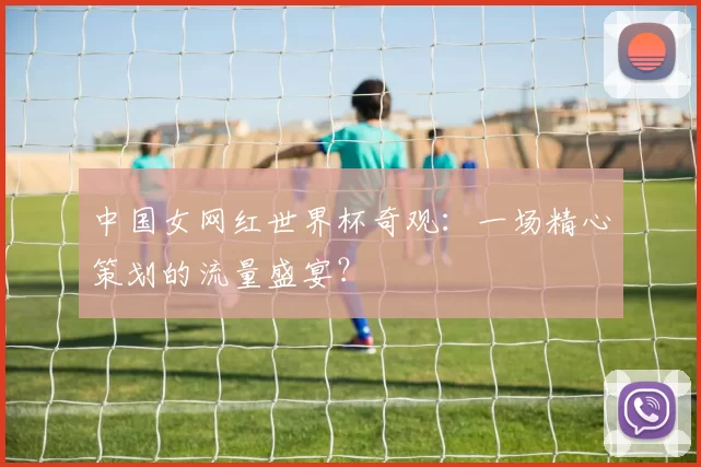 中国女网红世界杯奇观:一场精心策划的流量盛宴?