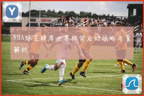 NBA球星缺席世界杯背后的战略考量解析