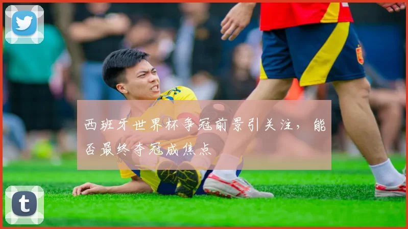 西班牙世界杯争冠前景引关注，能否最终夺冠成焦点