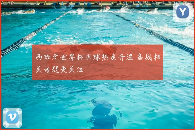 西班牙世界杯买球热度升温 备战相关话题受关注
