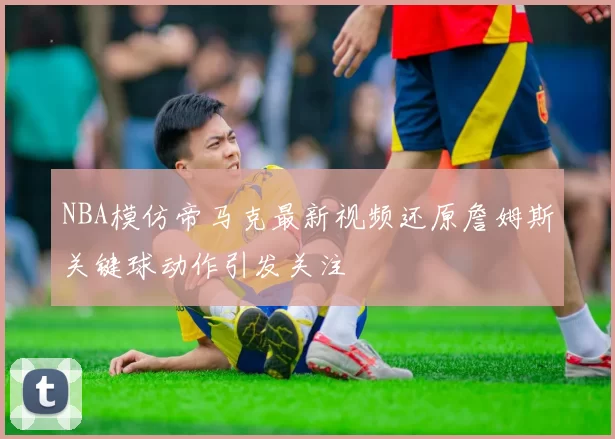 NBA模仿帝马克最新视频还原詹姆斯关键球动作引发关注