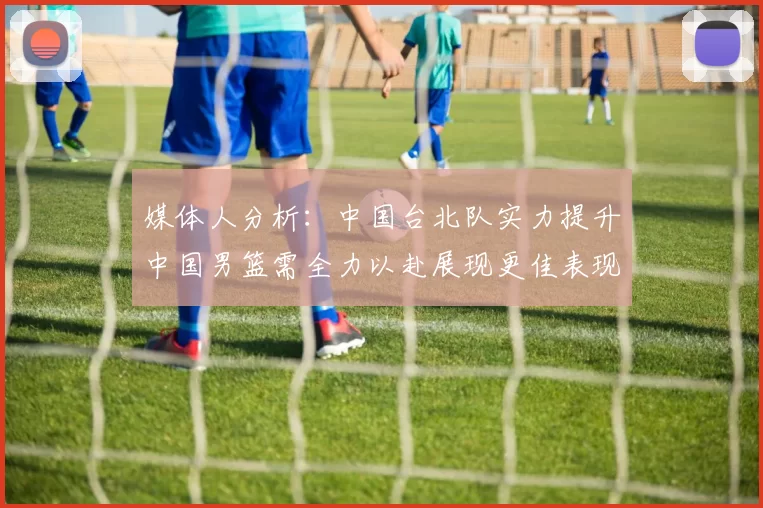 媒体人分析:中国台北队实力提升中国男篮需全力以赴展现更佳表现