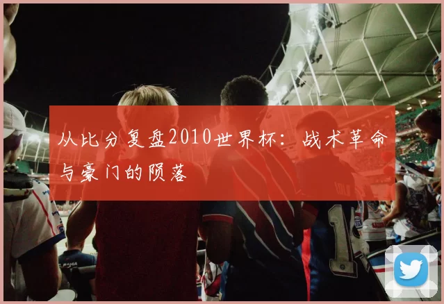 从比分复盘2010世界杯:战术革命与豪门的陨落
