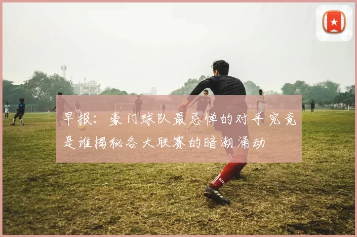 早报：豪门球队最忌惮的对手究竟是谁揭秘各大联赛的暗潮涌动