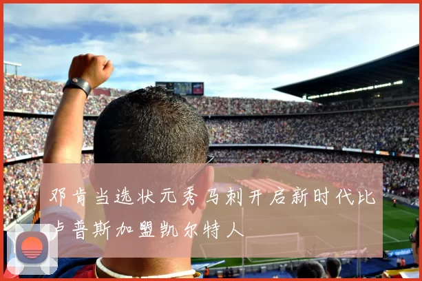 邓肯当选状元秀马刺开启新时代比卢普斯加盟凯尔特人