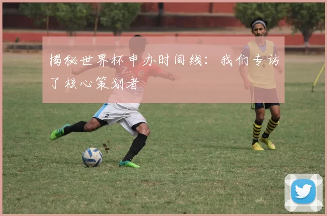 揭秘世界杯申办时间线：我们专访了核心策划者