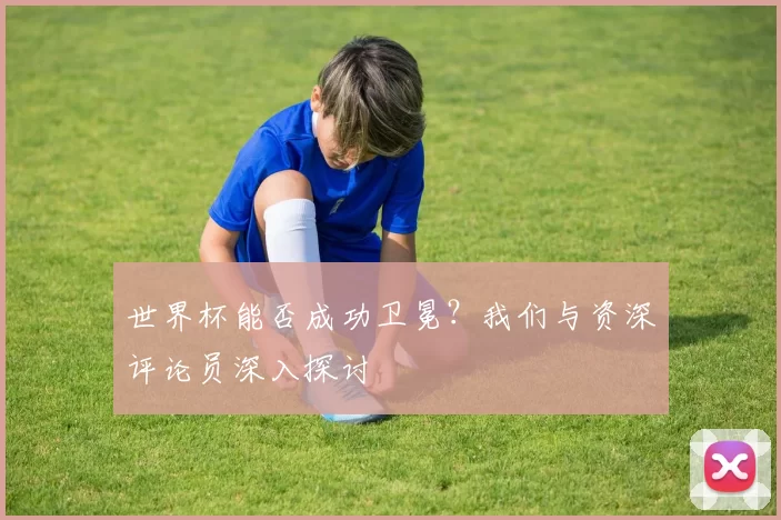 世界杯能否成功卫冕？我们与资深评论员深入探讨