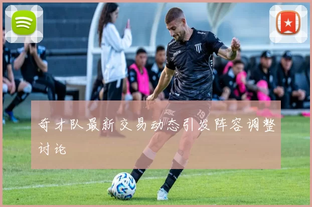 奇才队最新交易动态引发阵容调整讨论