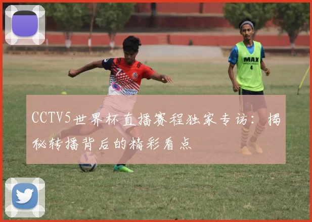 CCTV5世界杯直播赛程独家专访:揭秘转播背后的精彩看点