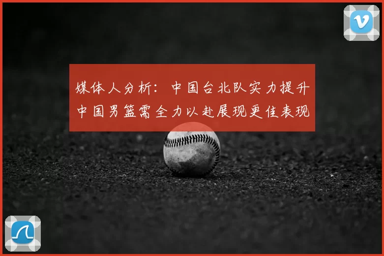媒体人分析:中国台北队实力提升中国男篮需全力以赴展现更佳表现