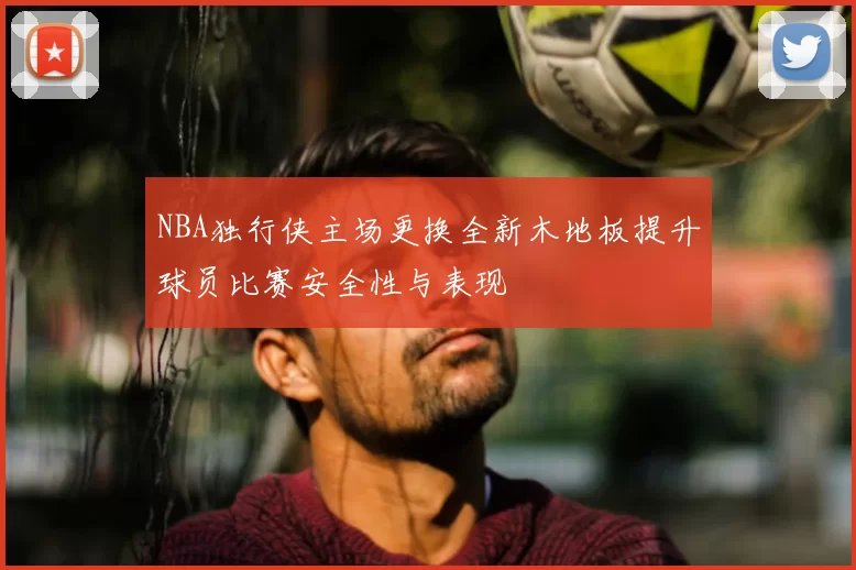 NBA独行侠主场更换全新木地板提升球员比赛安全性与表现
