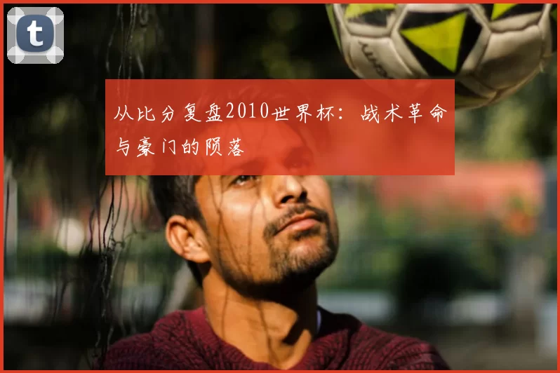 从比分复盘2010世界杯：战术革命与豪门的陨落