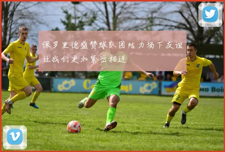 保罗里德盛赞球队团结力场下友谊让我们更加紧密相连
