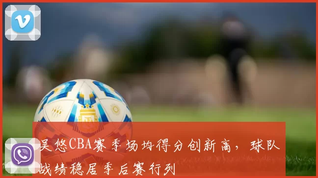 吴悠CBA赛季场均得分创新高，球队战绩稳居季后赛行列